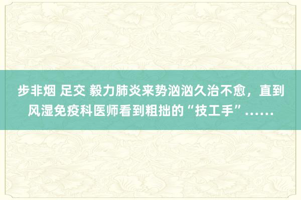 步非烟 足交 毅力肺炎来势汹汹久治不愈，直到风湿免疫科医师看到粗拙的“技工手”……