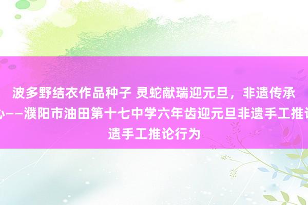 波多野结衣作品种子 灵蛇献瑞迎元旦，非遗传承润童心——濮阳市油田第十七中学六年齿迎元旦非遗手工推论行为