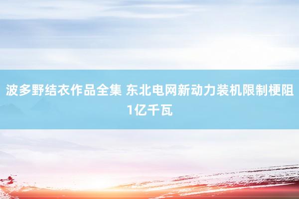波多野结衣作品全集 东北电网新动力装机限制梗阻1亿千瓦