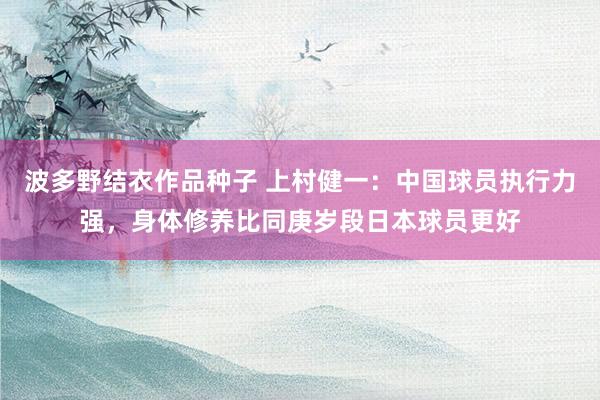 波多野结衣作品种子 上村健一：中国球员执行力强，身体修养比同庚岁段日本球员更好