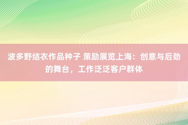 波多野结衣作品种子 策励展览上海：创意与后劲的舞台，工作泛泛客户群体