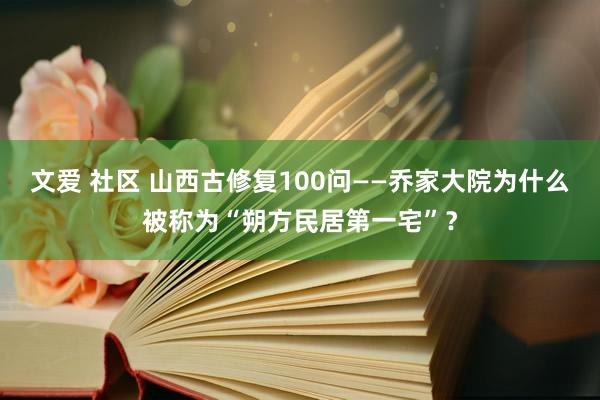 文爱 社区 山西古修复100问——乔家大院为什么被称为“朔方民居第一宅”？