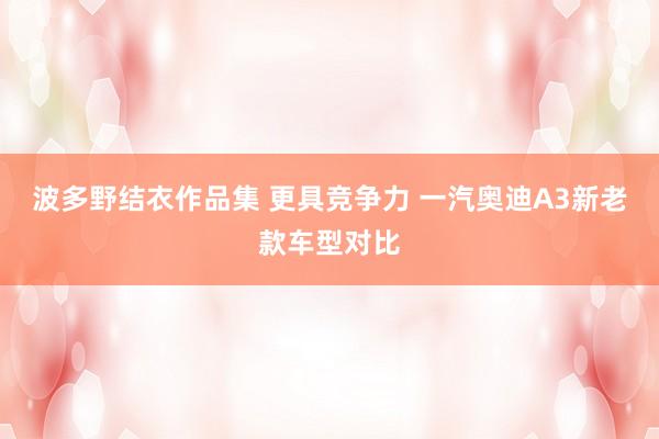 波多野结衣作品集 更具竞争力 一汽奥迪A3新老款车型对比