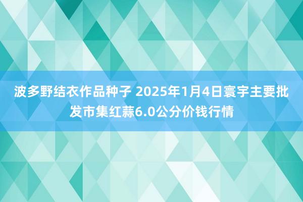 波多野结衣作品种子 2025年1月4日寰宇主要批发市集红蒜6.0公分价钱行情