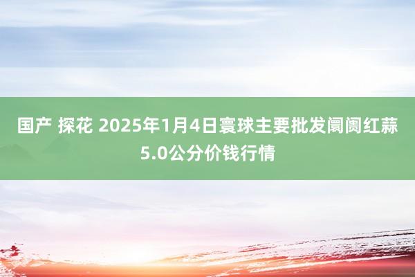 国产 探花 2025年1月4日寰球主要批发阛阓红蒜5.0公分价钱行情
