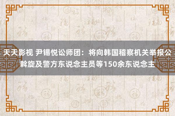 天天影视 尹锡悦讼师团：将向韩国稽察机关举报公斡旋及警方东说念主员等150余东说念主