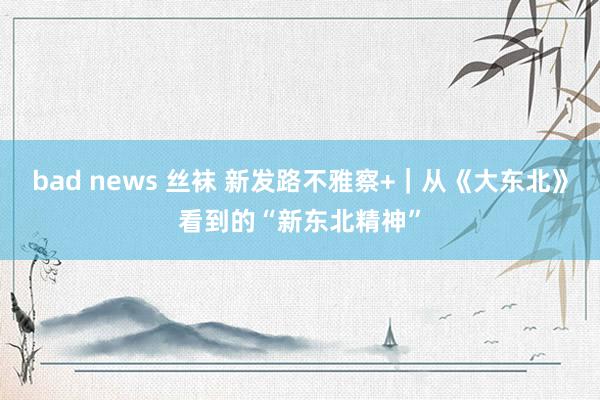 bad news 丝袜 新发路不雅察+｜从《大东北》看到的“新东北精神”