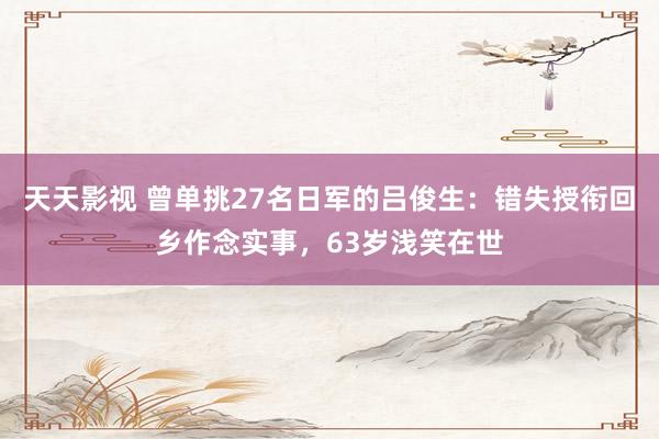 天天影视 曾单挑27名日军的吕俊生：错失授衔回乡作念实事，63岁浅笑在世