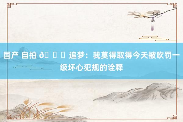 国产 自拍 🙃追梦：我莫得取得今天被吹罚一级坏心犯规的诠释