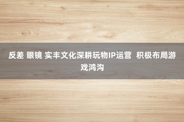 反差 眼镜 实丰文化深耕玩物IP运营  积极布局游戏鸿沟