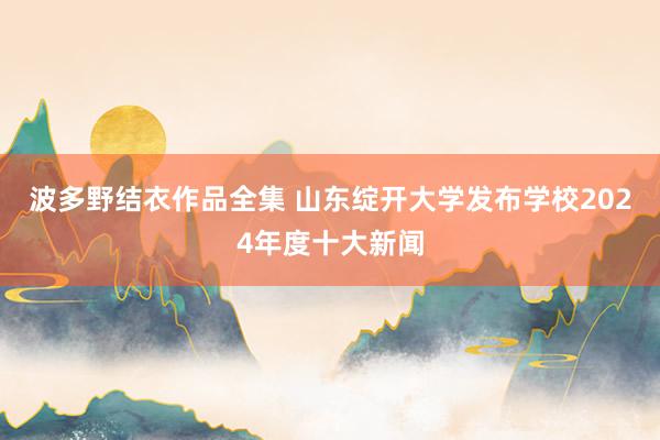 波多野结衣作品全集 山东绽开大学发布学校2024年度十大新闻