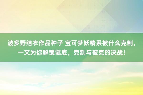 波多野结衣作品种子 宝可梦妖精系被什么克制，一文为你解锁谜底，克制与被克的决战！