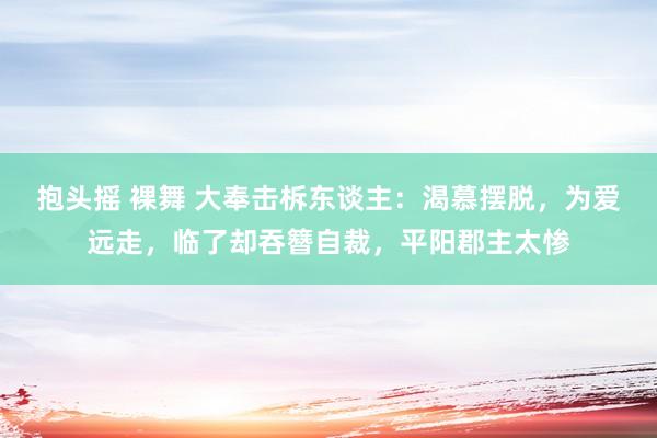 抱头摇 裸舞 大奉击柝东谈主：渴慕摆脱，为爱远走，临了却吞簪自裁，平阳郡主太惨