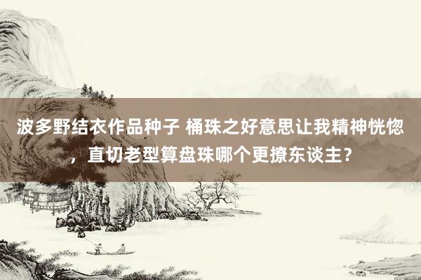 波多野结衣作品种子 桶珠之好意思让我精神恍惚，直切老型算盘珠哪个更撩东谈主？