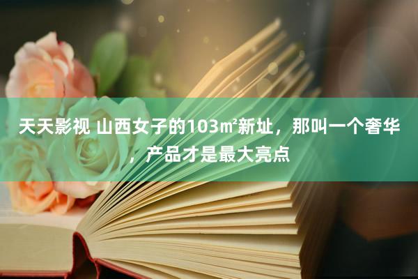 天天影视 山西女子的103㎡新址，那叫一个奢华，产品才是最大亮点
