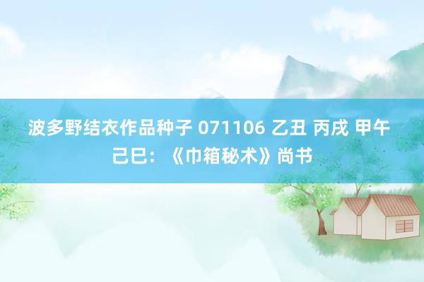 波多野结衣作品种子 071106 乙丑 丙戌 甲午 己巳：《巾箱秘术》尚书