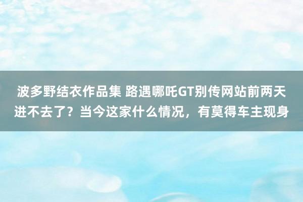 波多野结衣作品集 路遇哪吒GT别传网站前两天进不去了？当今这家什么情况，有莫得车主现身