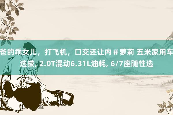 爸爸的乖女儿，打飞机，口交还让禸＃萝莉 五米家用车新选拔， 2.0T混动6.31L油耗， 6/7座随性选