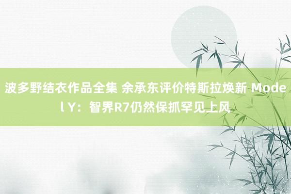 波多野结衣作品全集 余承东评价特斯拉焕新 Model Y：智界R7仍然保抓罕见上风