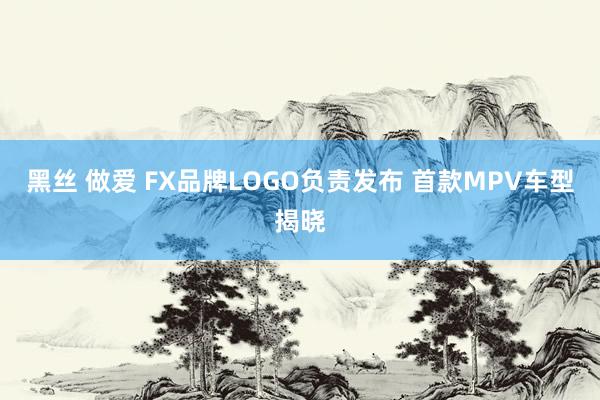 黑丝 做爱 FX品牌LOGO负责发布 首款MPV车型揭晓