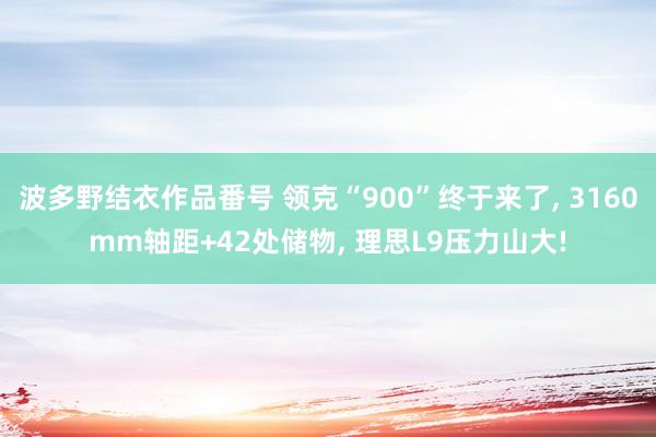 波多野结衣作品番号 领克“900”终于来了， 3160mm轴距+42处储物， 理思L9压力山大!