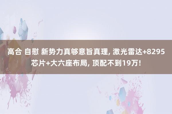 高合 自慰 新势力真够意旨真理， 激光雷达+8295芯片+大六座布局， 顶配不到19万!