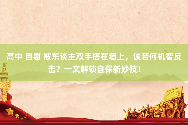 高中 自慰 被东谈主双手搭在墙上，该若何机智反击？一文解锁自保新妙技！