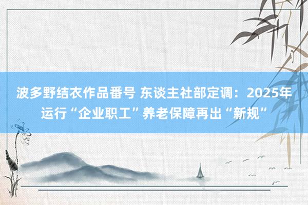 波多野结衣作品番号 东谈主社部定调：2025年运行“企业职工”养老保障再出“新规”