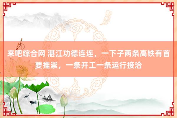 来吧综合网 湛江功德连连，一下子两条高铁有首要推崇，一条开工一条运行接洽