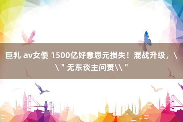 巨乳 av女優 1500亿好意思元损失！混战升级，\＂无东谈主问责\＂