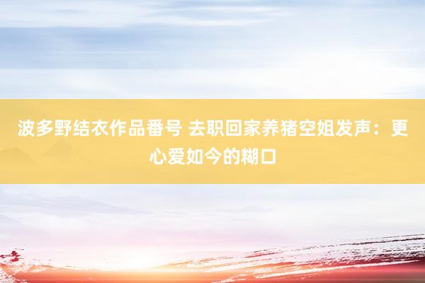 波多野结衣作品番号 去职回家养猪空姐发声：更心爱如今的糊口
