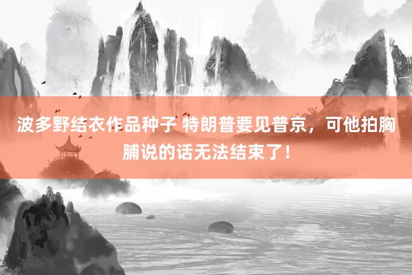 波多野结衣作品种子 特朗普要见普京，可他拍胸脯说的话无法结束了！