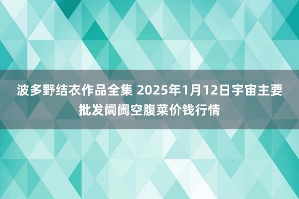 波多野结衣作品全集 2025年1月12日宇宙主要批发阛阓空腹菜价钱行情