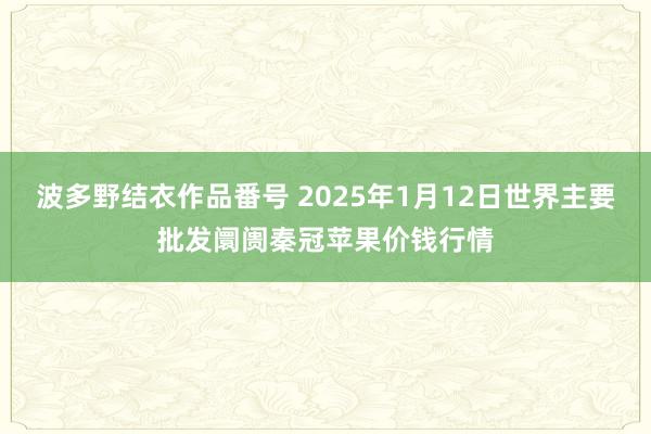 波多野结衣作品番号 2025年1月12日世界主要批发阛阓秦冠苹果价钱行情
