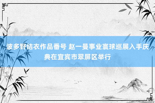 波多野结衣作品番号 赵一曼事业寰球巡展入手庆典在宜宾市翠屏区举行