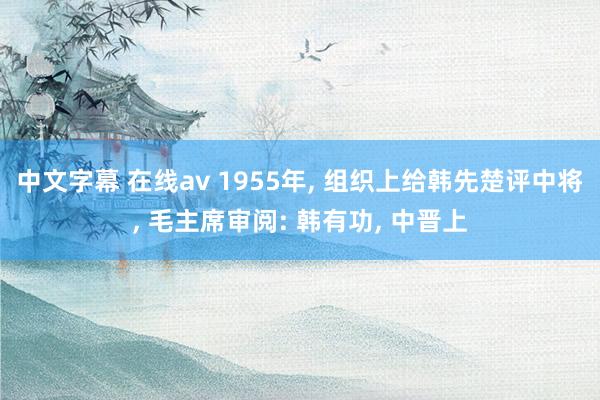 中文字幕 在线av 1955年， 组织上给韩先楚评中将， 毛主席审阅: 韩有功， 中晋上
