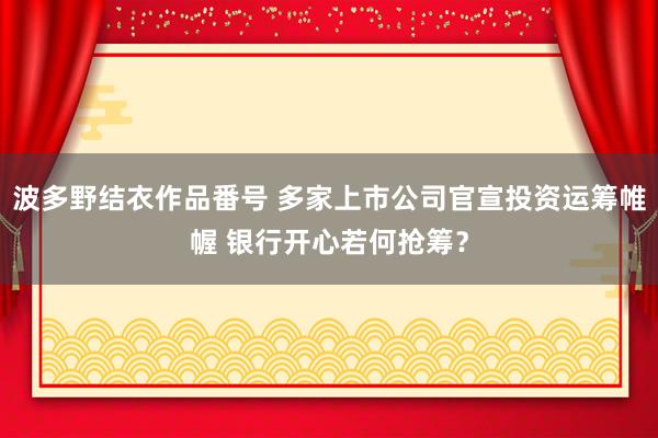 波多野结衣作品番号 多家上市公司官宣投资运筹帷幄 银行开心若何抢筹？