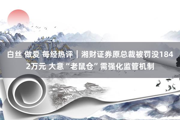 白丝 做爱 每经热评︱湘财证券原总裁被罚没1842万元 大意“老鼠仓”需强化监管机制