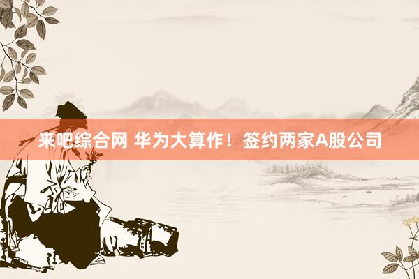 来吧综合网 华为大算作！签约两家A股公司