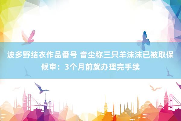 波多野结衣作品番号 音尘称三只羊沫沫已被取保候审：3个月前就办理完手续