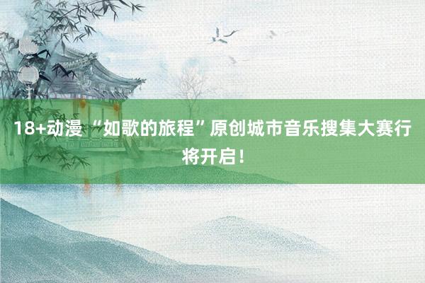 18+动漫 “如歌的旅程”原创城市音乐搜集大赛行将开启！