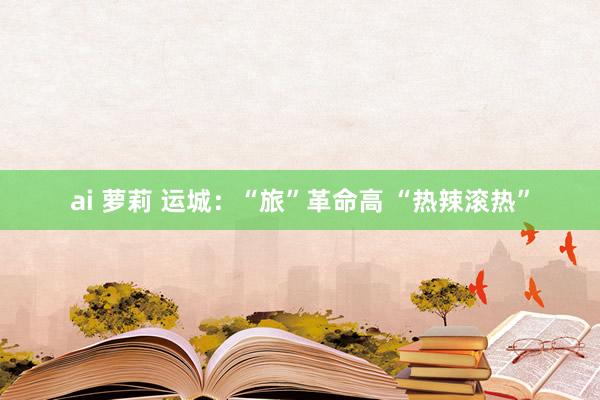 ai 萝莉 运城：“旅”革命高 “热辣滚热”