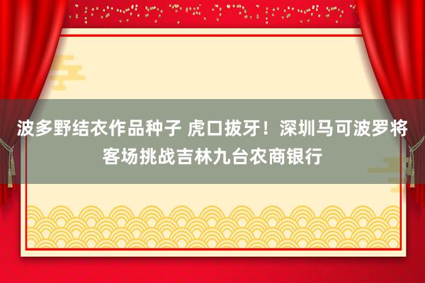 波多野结衣作品种子 虎口拔牙！深圳马可波罗将客场挑战吉林九台农商银行
