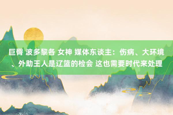 巨臀 波多黎各 女神 媒体东谈主：伤病、大环境、外助王人是辽篮的检会 这也需要时代来处理