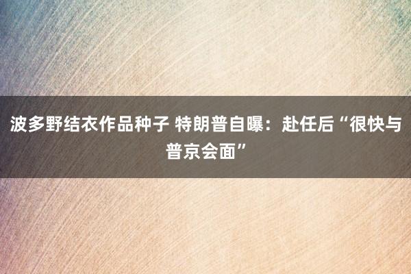波多野结衣作品种子 特朗普自曝：赴任后“很快与普京会面”