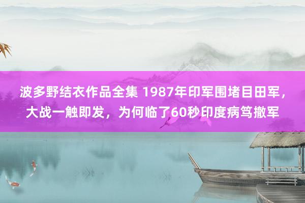 波多野结衣作品全集 1987年印军围堵目田军，大战一触即发，为何临了60秒印度病笃撤军
