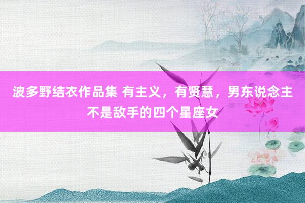 波多野结衣作品集 有主义，有贤慧，男东说念主不是敌手的四个星座女