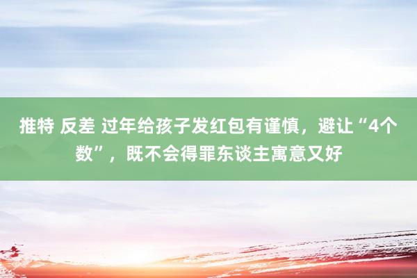 推特 反差 过年给孩子发红包有谨慎，避让“4个数”，既不会得罪东谈主寓意又好