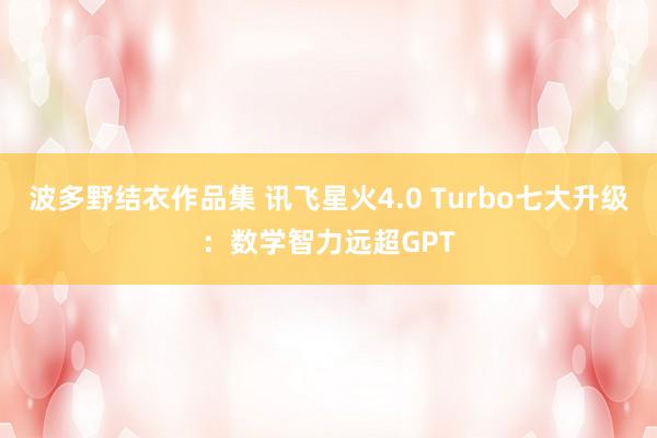 波多野结衣作品集 讯飞星火4.0 Turbo七大升级：数学智力远超GPT