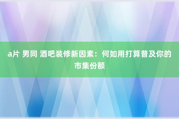 a片 男同 酒吧装修新因素：何如用打算普及你的市集份额